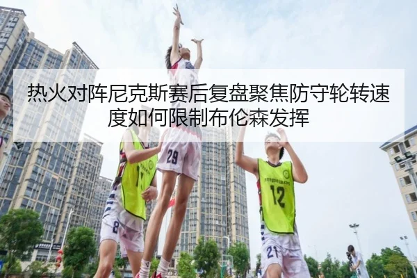 热火对阵尼克斯赛后复盘聚焦防守轮转速度如何限制布伦森发挥