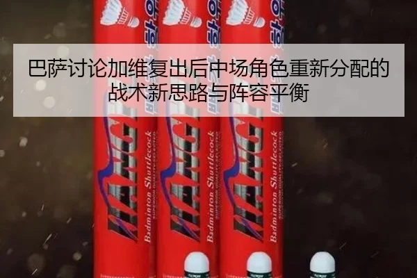 巴萨讨论加维复出后中场角色重新分配的战术新思路与阵容平衡