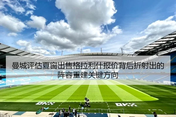 曼城评估夏窗出售格拉利什报价背后折射出的阵容重建关键方向