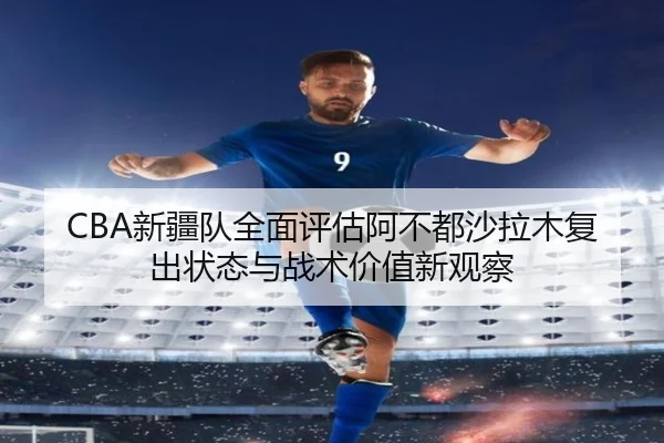 CBA新疆队全面评估阿不都沙拉木复出状态与战术价值新观察