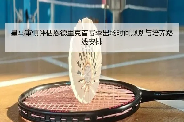 皇马审慎评估恩德里克首赛季出场时间规划与培养路线安排