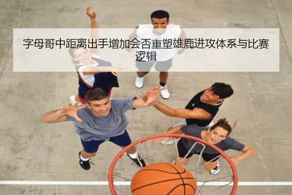 字母哥中距离出手增加会否重塑雄鹿进攻体系与比赛逻辑