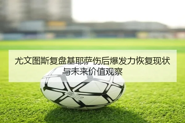 尤文图斯复盘基耶萨伤后爆发力恢复现状与未来价值观察