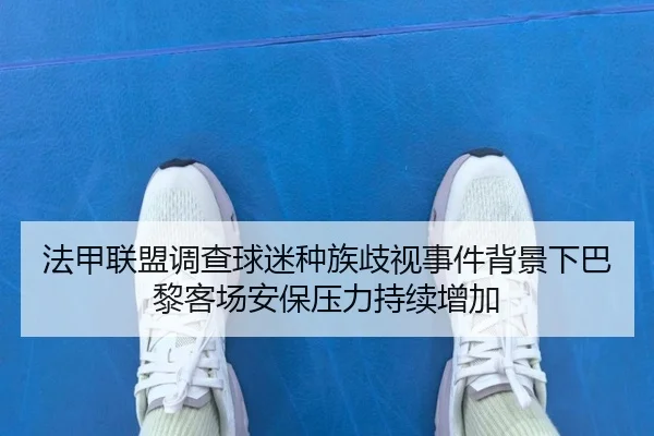 法甲联盟调查球迷种族歧视事件背景下巴黎客场安保压力持续增加