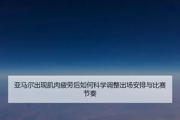 亚马尔出现肌肉疲劳后如何科学调整出场安排与比赛节奏