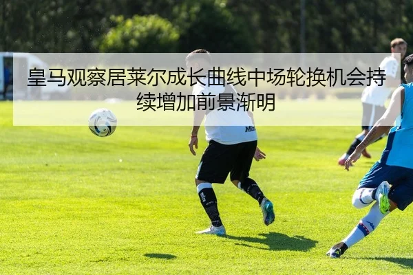 皇马观察居莱尔成长曲线中场轮换机会持续增加前景渐明