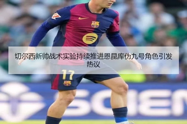切尔西新帅战术实验持续推进恩昆库伪九号角色引发热议