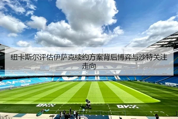 纽卡斯尔评估伊萨克续约方案背后博弈与沙特关注走向