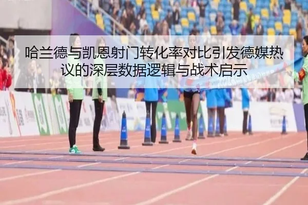 哈兰德与凯恩射门转化率对比引发德媒热议的深层数据逻辑与战术启示