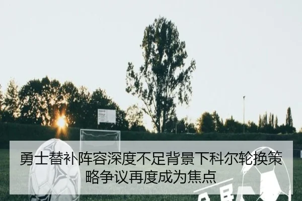 勇士替补阵容深度不足背景下科尔轮换策略争议再度成为焦点